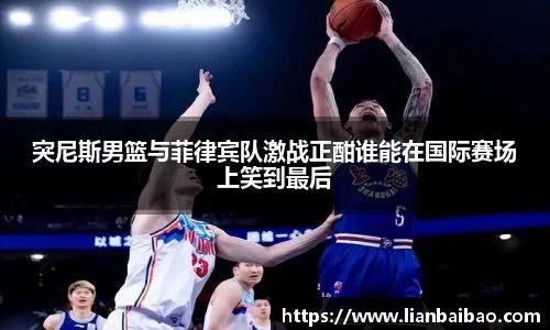 突尼斯男篮与菲律宾队激战正酣谁能在国际赛场上笑到最后